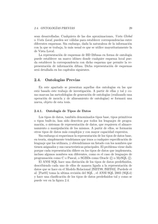 2.4. ONTOLOG´IAS PREVIAS 29
sean desarrolladas. Cualquiera de las dos aproximaciones, Vista Global
o Vista Local, pueden ser v´alidas para establecer correspondencias entre
diferentes esquemas. Sin embargo, dada la naturaleza de la informaci´on
con la que se trabaja, lo m´as usual es que se utilice mayoritariamente la
de Vista Local.
La representaci´on de esquemas de BD Difusas en forma de ontolog´ıa
puede establecer un marco id´oneo donde cualquier esquema local pue-
da establecer la correspondencia con dicho esquema que permite la re-
presentaci´on de informaci´on difusa. Dicha representaci´on de esquemas
ser´a detallada en los cap´ıtulos siguientes.
2.4. Ontolog´ıas Previas
En este apartado se presentan aquellas dos ontolog´ıas en las que
est´a basado este trabajo de investigaci´on. A partir de ellas y tal y co-
mo marcan las metodolog´ıas de generaci´on de ontolog´ıas (realizando una
operaci´on de mezcla y de alineamiento de ontolog´ıas) se formar´a una
nueva, objeto de esta tesis.
2.4.1. Ontolog´ıa de Tipos de Datos
Los tipos de datos, tambi´en denominados tipos base, tipos primitivos
o tipos built-in, han sido descritos por todos los lenguajes de progra-
maci´on, o sistemas de representaci´on de datos, que requieren el almace-
namiento o manipulaci´on de los mismos. A partir de ellos, se formar´an
otros tipos de datos m´as complejos y con mayor capacidad expresiva.
Sin embargo si requerimos la representaci´on de los tipos de datos base,
en teor´ıa, simplemente tendr´ıamos que irnos a cualquier especiﬁcaci´on de
lenguaje que los utilizara, y obtendr´ıamos un listado con los nombres que
tienen asignados y sus caracter´ısticas principales. El problema viene dado
porque cada representaci´on diﬁere en los tipos de datos que implementa,
incluso algunos nombres son diferentes, como es el caso de lenguajes de
programaci´on como C o Pascal, o SGBDs como Oracle c o MySQL c .
El ANSI SQL hace una distinci´on de los tipos de datos predeﬁnidos,
describiendo cada uno de ellos de manera ligada a la representaci´on de
datos que se hace en el Modelo Relacional [fSIIT99, fSIIT03]. Pardede et
al. [Par05] toma la ultima revisi´on del SQL , el ANSI SQL 2003 (SQL4)
y hace una clasiﬁcaci´on de los tipos de datos predeﬁnidos tal y como se
puede ver en la ﬁgura 2.4.
 