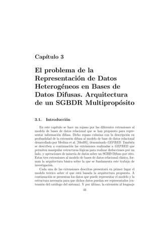 Cap´ıtulo 3
El problema de la
Representaci´on de Datos
Heterog´eneos en Bases de
Datos Difusas. Arquitectura
de un SGBDR Multiprop´osito
3.1. Introducci´on
En este cap´ıtulo se hace un repaso por las diferentes extensiones al
modelo de bases de datos relacional que se han propuesto para repre-
sentar informaci´on difusa. Dicho repaso culmina con la descripci´on en
profundidad de la extensi´on difusa al modelo de base de datos relacional
desarrollado por Medina et al. [Med95], denominado GEFRED. Tambi´en
se describen a continuaci´on las extensiones realizadas a GEFRED que
permiten manipular estructuras l´ogicas para realizar deducciones por un
lado, y operaciones de miner´ıa de datos sobre un SGBD Difuso por otro.
Estas tres extensiones al modelo de bases de datos relacional cl´asico, for-
man la arquitectura b´asica sobre la que se fundamenta este trabajo de
investigaci´on.
Cada una de las extensiones descritas presentar´a en primer lugar el
modelo te´orico sobre el que est´a basada la arquitectura propuesta. A
continuaci´on se presentan los datos que puede representar el modelo y la
estructura necesaria para que dichos datos puedan ser representados (ex-
tensi´on del cat´alogo del sistema). Y por ´ultimo, la extensi´on al lenguaje
33
 