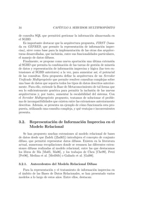 34 CAP´ITULO 3. SERVIDOR MULTIPROP ´OSITO
de consulta SQL que permitir´a gestionar la informaci´on almacenada en
el SGBD.
Es importante destacar que la arquitectura propuesta, FIRST (basa-
da en GEFRED, que permite la representaci´on de informaci´on impre-
cisa), sirve como base para la implementaci´on de las otras dos arquitec-
turas desarrolladas, que incluir´an, entre sus funcionalidades particulares,
el manejo de datos difusos.
Finalmente, se propone como nueva aportaci´on una ´ultima extensi´on
al SGBD que permita la combinaci´on de las tareas de gesti´on de miner´ıa
de datos y representaci´on de informaci´on imprecisa y l´ogica (las tres ex-
tensiones al SGBD anteriores) a la vez, para aumentar as´ı, el potencial
de las consultas. Esta propuesta deﬁne la arquitectura de un Servidor
Uniﬁcado Multiprop´osito que permite resolver consultas complejas sobre
una base de datos que soporta todos los tipos de datos descritos anterior-
mente. Para ello, extiende la Base de Metaconocimiento de tal forma que
sea lo suﬁcientemente gen´erica para permitir la inclusi´on de las nuevas
arquitecturas y, por tanto, aumentar la escalabilidad del sistema. Con
el Servidor Multiprop´osito propuesto, tratamos de solucionar el proble-
ma de incompatibilidades que existen entre las extensiones anteriormente
descritas. Adem´as, se presenta un ejemplo de c´omo funcionar´ıa esta pro-
puesta, utilizando una consulta compleja, y qu´e ventajas e inconvenientes
presenta.
3.2. Representaci´on de Informaci´on Imprecisa en el
Modelo Relacional
Se han propuesto muchas extensiones al modelo relacional de bases
de datos desde que Zadeh ([Zad65]) introdujera el concepto de conjunto
difuso, que permiti´o representar datos difusos. Existen en la literatura
actual, numerosas recopilaciones donde se resumen las diferentes exten-
siones difusas realizadas al modelo relacional, entre las que destacamos
los libros de Ma [Ma05, Ma06], y los trabajos de Chen [Che99], Petri
[Pet96], Medina et al. [Med94b] o Galindo et al. [Gal06].
3.2.1. Antecedentes del Modelo Relacional Difuso
Para la representaci´on y el tratamiento de informaci´on imprecisa en
el ´ambito de las Bases de Datos Relacionales, se han presentado varios
modelos a lo largo de estos a˜nos. Entre ellos, destacan:
 