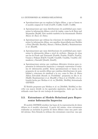 3.3. EXTENSIONES AL MODELO RELACIONAL 35
Aproximaciones que no emplean la l´ogica difusa, y que se basan en
el modelo original de Codd [Cod79, Cod86, Cod87, Cod90].
Aproximaciones que usan distribuciones de posibilidad para repre-
sentar la informaci´on difusa a nivel de tuplas, como la de Raju and
Majumdar [Raj88]. Este modelo tambi´en se ha denominado Modelo
B´asico de Bases de Datos.
Aproximaciones que utilizan las relaciones de similitud para repre-
sentar la informaci´on difusa, son aquellos desarrollados por Buckles
y Petri [Buc82b, Buc82a], Shenoi y Melton [She89] y Rundensteiner
et al. [Run89].
Aproximaciones que usan distribuciones de posibilidad para repre-
sentar la informaci´on difusa a nivel de atributo. Algunas de estas
son las de Prade and Testemale [Pra84b, Pra84a, Pra87b, Pra87a],
Umano y Fukami [Fuk79, Uma80, Uma82b, Uma82a, Uma94] o Ze-
mankova y Kaendel [Zem84, Zem85].
Aproximaciones mixtas que combinan diferentes t´ecnicas para re-
presentar la informaci´on imprecisa y conseguir representar el m´axi-
mo de informaci´on posible. Estas aproximaciones se basan en la
propuesta de un modelo difuso que combina distribuciones de posi-
bilidad y relaciones de similitud a la vez, como la Base de Datos
Difusa Extendida Basada en Posibilidad propuesta en Ma et al.
[Ma00], Rundensteiner et al. [Run89] y Chen et al. [Che92], o la ex-
tensi´on hecha por Medina et al. en [Med94b, Med94a] denominada
GEFRED.
El Modelo propuesto por Medina et al. en [Med94b, Med94a] se des-
cribe con mayor detalle en los apartados siguientes, dado que ha sido
utilizado como base de este trabajo de investigaci´on.
3.3. Extensiones al Modelo Relacional para Repre-
sentar Informaci´on Imprecisa
El modelo GEFRED establece las bases de la representaci´on de datos
difusos en el modelo relacional. A partir del mismo, otras extensiones
realizadas ya incluir´an la gesti´on de datos difusos como una parte m´as
del sistema. Esta f´ormula la utilizan dos extensiones concretas: una que
 