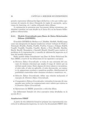 36 CAP´ITULO 3. SERVIDOR MULTIPROP ´OSITO
permite representar informaci´on l´ogico-deductiva y otra que realiza ope-
raciones de miner´ıa de datos (b´usqueda de reglas de asociaci´on, opera-
ciones de clustering, etc.) ambas utilizando datos difusos.
A continuaci´on se presentan muy brevemente dichas extensiones, pu-
di´endose consultar con m´as detalle en el Anexo B o en las fuentes biblio-
gr´aﬁcas referenciadas.
3.3.1. Modelo Generalizado para Bases de Datos Relacionales
Difusas (GEFRED)
El modelo GEFRED de Medina et al. [Med94a, Med94b, Med95] surge
como una integraci´on de algunas tendencias (v´eanse trabajos de Prade y
Testemale [Pra84b, Pra84a, Pra87b, Pra87a], Umano y Fukami [Fuk79,
Uma80, Uma82b, Uma82a, Uma94], Bucles y Petri [Buc82b, Buc82a,
Buc84, Buc89], Zemankova y Kaendel [Zem84, Zem85]) para resolver el
problema de la representaci´on y consulta de informaci´on imprecisa en el
seno del modelo relacional.
Dicho modelo deﬁne formalmente una Base de Datos Relacional Di-
fusa (BDD) a trav´es de las deﬁniciones de los siguientes conceptos:
Dominio Difuso Generalizado: se trata de una extensi´on del con-
cepto de dominio relacional que ampl´ıa el rango de valores que un
atributo puede tomar. Entre algunos de estos valores se encuentran:
el valor nulo, el valor no aplicable, el valor desconocido, un conjun-
to de asignaciones escalares o num´ericas posibles, distribuciones de
posibilidad construidas sobre dominios escalares o num´ericos, etc.
Relaci´on Difusa Generalizada: deﬁne una relaci´on incluyendo el
concepto de Dominio Difuso Generalizado.
Comparadores Difusos Generalizados: extienden el concepto de com-
parador para incluir las comparaciones entre valores que existen en
el Dominio Difuso Generalizado.
Operaciones de BBDD: proyecci´on y selecci´on difusa.
Las deﬁniciones formales de estos conceptos est´an detalladas en la
secci´on B.1.1.
Arquitectura FIRST
A partir de esta deﬁnici´on formal se propone una representaci´on con-
creta de la informaci´on imprecisa, la cual se ha denominado FIRST (des-
 