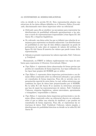3.3. EXTENSIONES AL MODELO RELACIONAL 37
crita en detalle en la secci´on B.1.2). Esta representaci´on plantea una
estructura de los datos difusos deﬁnidos en el Dominio Difuso Generali-
zado, discriminando entre datos imprecisos sobre un referencial:
Ordenado: para ello se establece un mecanismo para representar las
distribuciones de posibilidad utilizando aproximaciones a las mis-
mas a trav´es de representaciones trapezoidales (v´ease ﬁgura B.1 del
Anexo B) y etiquetas ling¨u´ısticas.
No ordenado: son datos sobre los que se deﬁnir´a una relaci´on de se-
mejanza para representar su dominio subyacente. Las distribuciones
de posibilidad en este tipo de dato deﬁnen asignando un grado de
pertenencia de cada valor al conjunto de valores del atributo. La
ﬁgura B.4 del Anexo B muestra los valores que puede tomar dicha
representaci´on.
Adem´as se permite representar los valores especiales Null, Unknown
y Undeﬁned.
Resumiendo, en FIRST se deﬁnen expl´ıcitamente tres tipos de atri-
butos para representar el Dominio Generalizado Difuso:
Tipo Difuso 1: representa datos almacenados de forma precisa que
pueden ser consultados de forma imprecisa. Los tipos utilizados son
los tipos base propios del SGBDR que se utilice.
Tipo Difuso 2: representa datos imprecisos pertenecientes a un do-
minio difuso construido sobre un referencial ordenado y que pueden
ser consultados de forma imprecisa. Para ello se necesita una re-
presentaci´on especial de estos datos, la cual, utiliza estructuras que
combinan los tipos de datos base proporcionados por el SGBDR.
En la tabla B.1 del Anexo B se muestra la estructura necesaria
que han de seguir las representaciones de valores: Null, Undeﬁned,
Unknown, etiquetas ling¨u´ısticas, valores intervalares, aproximados
o triangulares, trapezoidales o cl´asicos.
Tipo Difuso 3: representa datos imprecisos pertenecientes a un do-
minio difuso construido sobre un referencial discreto no ordenado,
sobre el que se deﬁne una relaci´on de similitud y que pueden ser
consultados de forma imprecisa. Para ello, se representan las es-
tructuras de datos: Null, Undeﬁned, Unknown, valores simples, y
distribuciones de posibilidad descritas en detalle en la tabla B.2 del
Anexo B.
 