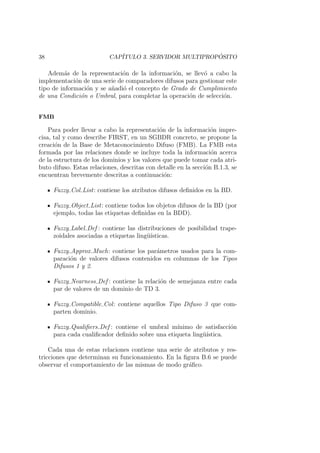 38 CAP´ITULO 3. SERVIDOR MULTIPROP ´OSITO
Adem´as de la representaci´on de la informaci´on, se llev´o a cabo la
implementaci´on de una serie de comparadores difusos para gestionar este
tipo de informaci´on y se a˜nadi´o el concepto de Grado de Cumplimiento
de una Condici´on o Umbral, para completar la operaci´on de selecci´on.
FMB
Para poder llevar a cabo la representaci´on de la informaci´on impre-
cisa, tal y como describe FIRST, en un SGBDR concreto, se propone la
creaci´on de la Base de Metaconocimiento Difuso (FMB). La FMB esta
formada por las relaciones donde se incluye toda la informaci´on acerca
de la estructura de los dominios y los valores que puede tomar cada atri-
buto difuso. Estas relaciones, descritas con detalle en la secci´on B.1.3, se
encuentran brevemente descritas a continuaci´on:
Fuzzy Col List: contiene los atributos difusos deﬁnidos en la BD.
Fuzzy Object List: contiene todos los objetos difusos de la BD (por
ejemplo, todas las etiquetas deﬁnidas en la BDD).
Fuzzy Label Def : contiene las distribuciones de posibilidad trape-
zoidales asociadas a etiquetas ling¨u´ısticas.
Fuzzy Approx Much: contiene los par´ametros usados para la com-
paraci´on de valores difusos contenidos en columnas de los Tipos
Difusos 1 y 2.
Fuzzy Nearness Def : contiene la relaci´on de semejanza entre cada
par de valores de un dominio de TD 3.
Fuzzy Compatible Col: contiene aquellos Tipo Difuso 3 que com-
parten dominio.
Fuzzy Qualiﬁers Def : contiene el umbral m´ınimo de satisfacci´on
para cada cualiﬁcador deﬁnido sobre una etiqueta ling¨u´ıstica.
Cada una de estas relaciones contiene una serie de atributos y res-
tricciones que determinan su funcionamiento. En la ﬁgura B.6 se puede
observar el comportamiento de las mismas de modo gr´aﬁco.
 