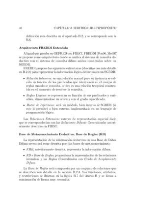 40 CAP´ITULO 3. SERVIDOR MULTIPROP ´OSITO
deﬁnici´on esta descrita en el apartado B.2, y se corresponde con la
B.6.
Arquitectura FREDDI Extendida
Al igual que pasaba en GEFRED con FIRST, FREDDI [Pon96, Med97]
se propone como arquitectura donde se uniﬁca el sistema de consulta de-
ductivo con el sistema de consulta difuso ambos construidos sobre un
SGBDR.
FREDDI propone las siguientes estructuras (descritas con m´as detalle
en B.2.2) para representar la informaci´on l´ogico-deductiva en un SGBDR:
Relaci´on Intensiva: es una relaci´on normal pero su instancia se cal-
cula en funci´on de los predicados que intervienen en el cuerpo de
reglas cuando se consulta, o bien es una relaci´on temporal constru-
ida en el momento de resolver la consulta.
Reglas L´ogicas: se representan en funci´on de sus predicados y vari-
ables, almacen´andose en orden y con el grado especiﬁcado.
Motor de Inferencia: ser´a un m´odulo, bien interno al SGBDR (si
este lo permite) o bien externo, implementado en un lenguaje de
programaci´on l´ogico.
Las Relaciones Extensivas carecen de representaci´on especial dado
que se corresponder´ıan con las Relaciones Difusas Generalizadas anteri-
ormente descritas en FIRST.
Base de Metaconocimiento Deductivo. Base de Reglas (RB)
La representaci´on de la informaci´on deductiva en una Base de Datos
Difusa necesitar´a estar descrita por dos bases de metaconocimiento:
FMB, anteriormente descrita, representa la informaci´on difusa.
RB o Base de Reglas, proporciona la representaci´on de las relaciones
intensivas y las Reglas Generalizadas con Grado de Acoplamiento
Difuso.
La Base de Reglas est´a compuesta por un conjunto de relaciones que
se describen con detalle en la secci´on B.2.3. Sus funciones, atributos,
y restricciones se ilustran en la ﬁgura B.7 del Anexo B y se listan a
continuaci´on de forma muy resumida:
 