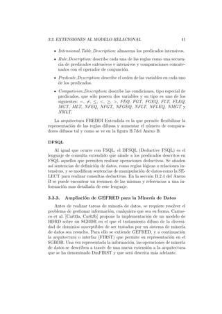 3.3. EXTENSIONES AL MODELO RELACIONAL 41
Intensional Table Description: almacena los predicados intensivos.
Rule Description: describe cada una de las reglas como una secuen-
cia de predicados extensivos e intensivos y comparaciones concate-
nados con el operador de conjunci´on.
Predicate Description: describe el orden de las variables en cada uno
de los predicados.
Comparision Description: describe las condiciones, tipo especial de
predicados, que s´olo poseen dos variables y su tipo es uno de los
siguientes: =, =, ≤, <, ≥, >, FEQ, FGT, FGEQ, FLT, FLEQ,
MGT, MLT, NFEQ, NFGT, NFGEQ, NFLT, NFLEQ, NMGT y
NMLT.
La arquitectura FREDDI Extendida es la que permite ﬂexibilizar la
representaci´on de las reglas difusas y aumentar el n´umero de compara-
dores difusos tal y como se ve en la ﬁgura B.7del Anexo B.
DFSQL
Al igual que ocurre con FSQL, el DFSQL (Deductive FSQL) es el
lenguaje de consulta extendido que a˜nade a los predicados descritos en
FSQL aquellos que permiten realizar operaciones deductivas. Se a˜naden
as´ı sentencias de deﬁnici´on de datos, como reglas l´ogicas o relaciones in-
tensivas, y se modiﬁcan sentencias de manipulaci´on de datos como la SE-
LECT para realizar consultas deductivas. En la secci´on B.2.4 del Anexo
B se puede encontrar un resumen de las mismas y referencias a una in-
formaci´on mas detallada de este lenguaje.
3.3.3. Ampliaci´on de GEFRED para la Miner´ıa de Datos
Antes de realizar tareas de miner´ıa de datos, se requiere resolver el
problema de gestionar informaci´on, cualquiera que sea su forma. Carras-
co et al. [Car03a, Car03b] propone la implementaci´on de un modelo de
BDRD sobre un SGBDR en el que el tratamiento difuso de la diversi-
dad de dominios susceptibles de ser tratados por un sistema de miner´ıa
de datos sea resuelto. Para ello se extiende GEFRED, y a continuaci´on
la arquitectura o interfaz (FIRST) que permite su representaci´on en el
SGBDR. Una vez representada la informaci´on, las operaciones de miner´ıa
de datos se describen a trav´es de una nueva extensi´on a la arquitectura
que se ha denominado DmFIRST y que ser´a descrita m´as adelante.
 