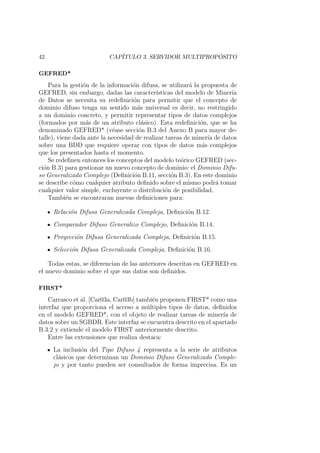 42 CAP´ITULO 3. SERVIDOR MULTIPROP ´OSITO
GEFRED*
Para la gesti´on de la informaci´on difusa, se utilizar´a la propuesta de
GEFRED, sin embargo, dadas las caracter´ısticas del modelo de Miner´ıa
de Datos se necesita su redeﬁnici´on para permitir que el concepto de
dominio difuso tenga un sentido m´as universal es decir, no restringido
a un dominio concreto, y permitir representar tipos de datos complejos
(formados por m´as de un atributo cl´asico). Esta redeﬁnici´on, que se ha
denominado GEFRED* (v´ease secci´on B.3 del Anexo B para mayor de-
talle), viene dada ante la necesidad de realizar tareas de miner´ıa de datos
sobre una BDD que requiere operar con tipos de datos m´as complejos
que los presentados hasta el momento.
Se redeﬁnen entonces los conceptos del modelo te´orico GEFRED (sec-
ci´on B.3) para gestionar un nuevo concepto de dominio: el Dominio Difu-
so Generalizado Complejo (Deﬁnici´on B.11, secci´on B.3). En este dominio
se describe c´omo cualquier atributo deﬁnido sobre el mismo podr´a tomar
cualquier valor simple, excluyente o distribuci´on de posibilidad.
Tambi´en se encontraran nuevas deﬁniciones para:
Relaci´on Difusa Generalizada Compleja, Deﬁnici´on B.12.
Comparador Difuso Generalizo Complejo, Deﬁnici´on B.14.
Proyecci´on Difusa Generalizada Compleja, Deﬁnici´on B.15.
Selecci´on Difusa Generalizada Compleja, Deﬁnici´on B.16.
Todas estas, se diferencian de las anteriores descritas en GEFRED en
el nuevo dominio sobre el que sus datos son deﬁnidos.
FIRST*
Carrasco et al. [Car03a, Car03b] tambi´en proponen FIRST* como una
interfaz que proporciona el acceso a m´ultiples tipos de datos, deﬁnidos
en el modelo GEFRED*, con el objeto de realizar tareas de miner´ıa de
datos sobre un SGBDR. Este interfaz se encuentra descrito en el apartado
B.3.2 y extiende el modelo FIRST anteriormente descrito.
Entre las extensiones que realiza destaca:
La inclusi´on del Tipo Difuso 4 representa a la serie de atributos
cl´asicos que determinan un Dominio Difuso Generalizado Comple-
jo y por tanto pueden ser consultados de forma imprecisa. Es un
 