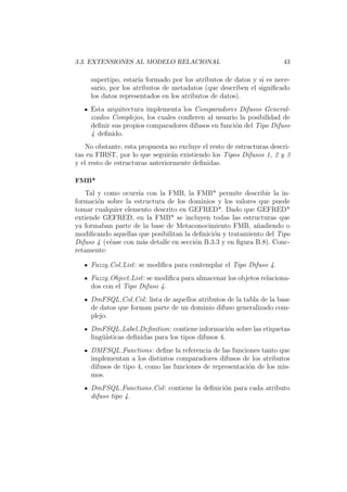 3.3. EXTENSIONES AL MODELO RELACIONAL 43
supertipo, estar´ıa formado por los atributos de datos y si es nece-
sario, por los atributos de metadatos (que describen el signiﬁcado
los datos representados en los atributos de datos).
Esta arquitectura implementa los Comparadores Difusos General-
izados Complejos, los cuales conﬁeren al usuario la posibilidad de
deﬁnir sus propios comparadores difusos en funci´on del Tipo Difuso
4 deﬁnido.
No obstante, esta propuesta no excluye el resto de estructuras descri-
tas en FIRST, por lo que seguir´an existiendo los Tipos Difusos 1, 2 y 3
y el resto de estructuras anteriormente deﬁnidas.
FMB*
Tal y como ocurr´ıa con la FMB, la FMB* permite describir la in-
formaci´on sobre la estructura de los dominios y los valores que puede
tomar cualquier elemento descrito en GEFRED*. Dado que GEFRED*
extiende GEFRED, en la FMB* se incluyen todas las estructuras que
ya formaban parte de la base de Metaconocimiento FMB, a˜nadiendo o
modiﬁcando aquellas que posibilitan la deﬁnici´on y tratamiento del Tipo
Difuso 4 (v´ease con m´as detalle en secci´on B.3.3 y en ﬁgura B.8). Conc-
retamente:
Fuzzy Col List: se modiﬁca para contemplar el Tipo Difuso 4.
Fuzzy Object List: se modiﬁca para almacenar los objetos relaciona-
dos con el Tipo Difuso 4.
DmFSQL Col Col: lista de aquellos atributos de la tabla de la base
de datos que forman parte de un dominio difuso generalizado com-
plejo.
DmFSQL Label Deﬁnition: contiene informaci´on sobre las etiquetas
ling¨u´ısticas deﬁnidas para los tipos difusos 4.
DMFSQL Functions: deﬁne la referencia de las funciones tanto que
implementan a los distintos comparadores difusos de los atributos
difusos de tipo 4, como las funciones de representaci´on de los mis-
mos.
DmFSQL Functions Col: contiene la deﬁnici´on para cada atributo
difuso tipo 4.
 