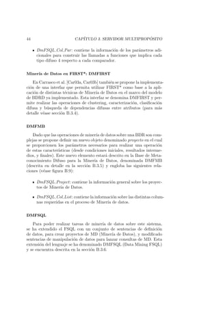 44 CAP´ITULO 3. SERVIDOR MULTIPROP ´OSITO
DmFSQL Col Par: contiene la informaci´on de los par´ametros adi-
cionales para construir las llamadas a funciones que implica cada
tipo difuso 4 respecto a cada comparador.
Miner´ıa de Datos en FIRST*: DMFIRST
En Carrasco et al. [Car03a, Car03b] tambi´en se propone la implementa-
ci´on de una interfaz que permita utilizar FIRST* como base a la apli-
caci´on de distintas t´ecnicas de Miner´ıa de Datos en el marco del modelo
de BDRD ya implementado. Esta interfaz se denomina DMFIRST y per-
mite realizar las operaciones de clustering, caracterizaci´on, clasiﬁcaci´on
difusa y b´usqueda de dependencias difusas entre atributos (para m´as
detalle v´ease secci´on B.3.4).
DMFMB
Dado que las operaciones de miner´ıa de datos sobre una BDR son com-
plejas se propone deﬁnir un nuevo objeto denominado proyecto en el cual
se proporcionen los par´ametros necesarios para realizar una operaci´on
de estas caracter´ısticas (desde condiciones iniciales, resultados interme-
dios, y ﬁnales). Este nuevo elemento estar´a descrito en la Base de Meta-
conocimiento Difuso para la Miner´ıa de Datos, denominada DMFMB
(descrita en detalle en la secci´on B.3.5) y engloba las siguientes rela-
ciones (v´ease ﬁgura B.9):
DmFSQL Project: contiene la informaci´on general sobre los proyec-
tos de Miner´ıa de Datos.
DmFSQL Col List: contiene la informaci´on sobre las distintas colum-
nas requeridas en el proceso de Miner´ıa de datos.
DMFSQL
Para poder realizar tareas de miner´ıa de datos sobre este sistema,
se ha extendido el FSQL con un conjunto de sentencias de deﬁnici´on
de datos, para crear proyectos de MD (Miner´ıa de Datos), y modiﬁcado
sentencias de manipulaci´on de datos para lanzar consultas de MD. Esta
extensi´on del lenguaje se ha denominado DMFSQL (Data Mining FSQL)
y se encuentra descrita en la secci´on B.3.6.
 