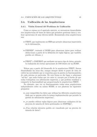3.4. UNIFICACI ´ON DE LAS ARQUITECTURAS 45
3.4. Uniﬁcaci´on de las Arquitecturas
3.4.1. Visi´on General del Problema de Uniﬁcaci´on
Como se expuso en el apartado anterior, se encuentran desarrolladas
tres arquitecturas de bases de datos que permiten gestionar datos y rea-
lizar operaciones de muy diversa ´ındole. Resumiendo estas arquitecturas
son:
FIRST, que implementa un SBD que permite almacenar imprecisi´on
en la informaci´on,
FREDDI*, extiende el SGBD para almacenar datos para realizar
deducciones a partir de la deﬁnici´on de reglas l´ogicas, que tambi´en
pueden ser difusas, y
FIRST* y DMFIRST que mediante un nuevo tipo de datos, permite
la realizaci´on de ciertas operaciones de DM dentro de un SGBD.
N´otese que a partir del desarrollo de la arquitectura FIRST, fueron
desarrolladas las otras dos, aunque siempre desde el punto de vista de
cubrir las necesidades que se requer´ıan para la puesta en funcionamiento
de cada sistema en particular. De esta forma se dio lugar a soluciones
“ad hoc” que nada ten´ıan que ver entre si, excepto por el hecho de que
todas trabajaban con informaci´on imprecisa, y que podr´ıan reutilizar y
compartir la funcionalidad que proporcionaba la arquitectura FIRST.
No obstante, una vez en funcionamiento todas estas arquitecturas
independientes sobre un mismo SGBD, se nos plantean las siguientes
preguntas:
¿son compatibles los datos que utilizan las diferentes arquitecturas
dado que se apoyan sobre la misma implementaci´on que permite la
gesti´on de informaci´on imprecisa?,
¿se pueden utilizar reglas l´ogicas para almacenar cualquiera de los
procesos de miner´ıa de datos gestionados en DMFSQL?,
¿Una relaci´on intensiva podr´ıa ser consultada por un proceso de
miner´ıa de datos?.
 