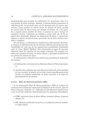 48 CAP´ITULO 3. SERVIDOR MULTIPROP ´OSITO
implementados para permitir la combinaci´on de operaciones entre s´ı y
una gesti´on de datos conjunta. Adem´as, el sistema deber´a mantenerse lo
suﬁcientemente estructurado para que la incorporaci´on de nuevas ope-
raciones (como puedan ser nuevas tareas de miner´ıa de datos, gesti´on
de nuevos tipos de datos como por ejemplo el tiempo, etc.) sea senci-
lla o cuando menos, posible. Es decir, se plantea un nuevo trabajo de
ingenier´ıa inversa, consistente en redeﬁnir y aunar cada una de las ar-
quitecturas planteadas, dejando las deﬁniciones de datos, y operaciones
abiertas a nuevas incorporaciones, generando as´ı un ´unico sistema esca-
lable y completo.
De esta forma, y utilizando las arquitecturas anteriormente descritas,
se propone la infraestructura de un servidor uniﬁcado que integra las fun-
cionalidades de cada una de las arquitecturas permitiendo combinarlas
entre s´ı (v´ease [Bla04, Bla05a]). Esta integraci´on es capaz de procesar
diferentes tipos de consultas en una misma sentencia. Por ejemplo con-
sultas que permitan deducir con datos difusos y utilizando resultados de
un proceso de miner´ıa de datos.
A continuaci´on se describen los cambios que permitir´an la uniﬁcaci´on
del sistema:
Combinaci´on y extensi´on de las diferentes Bases de Metaconocimien-
to.
Arquitectura uniﬁcada que especiﬁca la secuencia de procesamiento
de una consulta. Se genera un servidor creado espec´ıﬁcamente para
decidir los m´odulos implicados en dicha ejecuci´on y el orden de
participaci´on de los mismos.
3.4.3.1. Base de Metaconocimiento (MB)
Se ha denominado Base de Metaconocimiento (MB) al conjunto de
relaciones del cat´alogo que almacenan la deﬁnici´on de los objetos, tipos de
datos, etiquetas, dominios, etc. utilizados por las diferentes arquitecturas
y por el servidor uniﬁcado. Est´a formada por los siguientes subcat´alogos:
FMB: representa tipos de datos difusos, dominios difusos, etiquetas
difusas, etc.
RB: almacena predicados intensivos y su deﬁnici´on descrita median-
te reglas l´ogicas.
 
