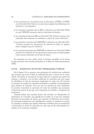 52 CAP´ITULO 3. SERVIDOR MULTIPROP ´OSITO
Las conexiones 2 y 8 permiten que se relacionen el FMB y el FMB*
con Extended Tab Columns ya que ´estas ampl´ıan las deﬁniciones de
atributos y sus dominios.
La conexi´on 4 permite que la RB se relacione con Extended Tables
ya que FREDDI incorpora nuevas relaciones al sistema.
La conexi´on 3 relaciona RB con Extended Tab Columns porque esta
extensi´on debe disponer de atributos a partir de otras relaciones.
La conexi´on 7 permite que DMFMB se relacione con Extended Tab-
Columns porque las operaciones de miner´ıa de datos se aplican
sobre cualquier tipo de atributos.
La conexi´on 6 permite que DMFMB se relacione con Extended Tables
porque los resultados de sus operaciones tienen que ser almacenadas
como nuevas relaciones en la base de datos.
La inclusi´on de estas tablas har´a el sistema escalable en la forma
en que permiten una sencilla extensi´on de la Base de Metaconocimiento
(MB).
3.4.3.2. Arquitectura del Servidor Multiprop´osito Uniﬁcado
En la ﬁgura 3.4 se muestra una propuesta de arquitectura uniﬁcada
que permite que todo el ﬂujo de informaci´on pase a trav´es de un ´unico
cliente. El cliente se encarga de recoger todas las consultas por parte del
usuario y enviarlas a un servidor uniﬁcado de consultas que ser´a capaz
de identiﬁcar el tipo de relaciones implicadas en cada una. El servidor
se encarga de analizar la consulta envi´andola al m´odulo correspondiente
para obtener la soluci´on. Una vez que la consulta ha sido analizada,
el servidor controlar´a la ejecuci´on de todos los m´odulos que permitan
traducir las partes de las que est´e compuesta la consulta, e integrar´a sus
respuestas.
Adem´as habr´a otro modulo dentro del servidor, el Planiﬁcador de
Estrategias de Consulta, que planiﬁcar´a el orden en el que las consultas
deber´an ser ejecutadas de forma que aumente la eﬁciencia del servidor.
La estrategia seguida por este planiﬁcador consiste en analizar la consul-
ta compleja (consulta que implica diferentes m´odulos para su resoluci´on)
y determinar el orden de ejecuci´on de cada una de las subconsultas in-
cluidas en la sentencia compleja.
 