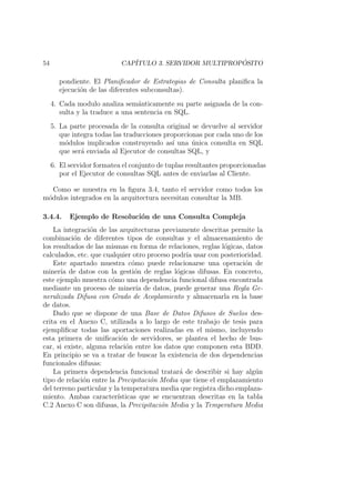 54 CAP´ITULO 3. SERVIDOR MULTIPROP ´OSITO
pondiente. El Planiﬁcador de Estrategias de Consulta planiﬁca la
ejecuci´on de las diferentes subconsultas).
4. Cada modulo analiza sem´anticamente su parte asignada de la con-
sulta y la traduce a una sentencia en SQL.
5. La parte procesada de la consulta original se devuelve al servidor
que integra todas las traducciones proporcionas por cada uno de los
m´odulos implicados construyendo as´ı una ´unica consulta en SQL
que ser´a enviada al Ejecutor de consultas SQL, y
6. El servidor formatea el conjunto de tuplas resultantes proporcionadas
por el Ejecutor de consultas SQL antes de enviarlas al Cliente.
Como se muestra en la ﬁgura 3.4, tanto el servidor como todos los
m´odulos integrados en la arquitectura necesitan consultar la MB.
3.4.4. Ejemplo de Resoluci´on de una Consulta Compleja
La integraci´on de las arquitecturas previamente descritas permite la
combinaci´on de diferentes tipos de consultas y el almacenamiento de
los resultados de las mismas en forma de relaciones, reglas l´ogicas, datos
calculados, etc. que cualquier otro proceso podr´ıa usar con posterioridad.
Este apartado muestra c´omo puede relacionarse una operaci´on de
miner´ıa de datos con la gesti´on de reglas l´ogicas difusas. En concreto,
este ejemplo muestra c´omo una dependencia funcional difusa encontrada
mediante un proceso de miner´ıa de datos, puede generar una Regla Ge-
neralizada Difusa con Grado de Acoplamiento y almacenarla en la base
de datos.
Dado que se dispone de una Base de Datos Difusos de Suelos des-
crita en el Anexo C, utilizada a lo largo de este trabajo de tesis para
ejempliﬁcar todas las aportaciones realizadas en el mismo, incluyendo
esta primera de uniﬁcaci´on de servidores, se plantea el hecho de bus-
car, si existe, alguna relaci´on entre los datos que componen esta BDD.
En principio se va a tratar de buscar la existencia de dos dependencias
funcionales difusas:
La primera dependencia funcional tratar´a de describir si hay alg´un
tipo de relaci´on entre la Precipitaci´on Media que tiene el emplazamiento
del terreno particular y la temperatura media que registra dicho emplaza-
miento. Ambas caracter´ısticas que se encuentran descritas en la tabla
C.2 Anexo C son difusas, la Precipitaci´on Media y la Temperatura Media
 