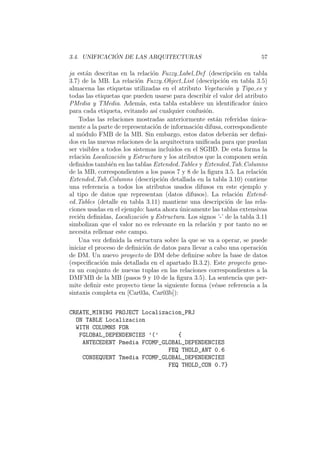 3.4. UNIFICACI ´ON DE LAS ARQUITECTURAS 57
ja est´an descritas en la relaci´on Fuzzy Label Def (descripci´on en tabla
3.7) de la MB. La relaci´on Fuzzy Object List (descripci´on en tabla 3.5)
almacena las etiquetas utilizadas en el atributo Vegetaci´on y Tipo es y
todas las etiquetas que pueden usarse para describir el valor del atributo
PMedia y TMedia. Adem´as, esta tabla establece un identiﬁcador ´unico
para cada etiqueta, evitando as´ı cualquier confusi´on.
Todas las relaciones mostradas anteriormente est´an referidas ´unica-
mente a la parte de representaci´on de informaci´on difusa, correspondiente
al m´odulo FMB de la MB. Sin embargo, estos datos deber´an ser deﬁni-
dos en las nuevas relaciones de la arquitectura uniﬁcada para que puedan
ser visibles a todos los sistemas incluidos en el SGBD. De esta forma la
relaci´on Localizaci´on y Estructura y los atributos que la componen ser´an
deﬁnidos tambi´en en las tablas Extended Tables y Extended Tab Columns
de la MB, correspondientes a los pasos 7 y 8 de la ﬁgura 3.5. La relaci´on
Extended Tab Columns (descripci´on detallada en la tabla 3.10) contiene
una referencia a todos los atributos usados difusos en este ejemplo y
al tipo de datos que representan (datos difusos). La relaci´on Extend-
ed Tables (detalle en tabla 3.11) mantiene una descripci´on de las rela-
ciones usadas en el ejemplo: hasta ahora ´unicamente las tablas extensivas
reci´en deﬁnidas, Localizaci´on y Estructura. Los signos ’-’ de la tabla 3.11
simbolizan que el valor no es relevante en la relaci´on y por tanto no se
necesita rellenar este campo.
Una vez deﬁnida la estructura sobre la que se va a operar, se puede
iniciar el proceso de deﬁnici´on de datos para llevar a cabo una operaci´on
de DM. Un nuevo proyecto de DM debe deﬁnirse sobre la base de datos
(especiﬁcaci´on m´as detallada en el apartado B.3.2). Este proyecto gene-
ra un conjunto de nuevas tuplas en las relaciones correspondientes a la
DMFMB de la MB (pasos 9 y 10 de la ﬁgura 3.5). La sentencia que per-
mite deﬁnir este proyecto tiene la siguiente forma (v´ease referencia a la
sintaxis completa en [Car03a, Car03b]):
CREATE_MINING PROJECT Localizacion_PRJ
ON TABLE Localizacion
WITH COLUMNS FOR
FGLOBAL_DEPENDENCIES ’(’ {
ANTECEDENT Pmedia FCOMP_GLOBAL_DEPENDENCIES
FEQ THOLD_ANT 0.6
CONSEQUENT Tmedia FCOMP_GLOBAL_DEPENDENCIES
FEQ THOLD_CON 0.7}
 