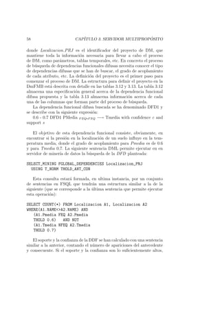 58 CAP´ITULO 3. SERVIDOR MULTIPROP ´OSITO
donde Localizacion PRJ es el identiﬁcador del proyecto de DM, que
mantiene toda la informaci´on necesaria para llevar a cabo el proceso
de DM, como par´ametros, tablas temporales, etc. En concreto el proceso
de b´usqueda de dependencias funcionales difusas necesita conocer el tipo
de dependencias difusas que se han de buscar, el grado de acoplamiento
de cada atributo, etc. La deﬁnici´on del proyecto es el primer paso para
comenzar el proceso de DM. La estructura para deﬁnir el proyecto en la
DmFMB est´a descrita con detalle en las tablas 3.12 y 3.13. La tabla 3.12
almacena una especiﬁcaci´on general acerca de la dependencia funcional
difusa propuesta y la tabla 3.13 almacena informaci´on acerca de cada
una de las columnas que forman parte del proceso de b´usqueda.
La dependencia funcional difusa buscada se ha denominado DFD1 y
se describe con la siguiente expresi´on:
0.6 - 0.7 DFD1 PMedia FEQ∗FEQ −→ Tmedia with conﬁdence c and
support s
El objetivo de esta dependencia funcional consiste, obviamente, en
encontrar si la presi´on en la localizaci´on de un suelo inﬂuye en la tem-
peratura media, donde el grado de acoplamiento para Pmedia es de 0.6
y para Tmedia 0.7. La siguiente sentencia DML permite ejecutar en en
servidor de miner´ıa de datos la b´usqueda de la DFD planteada:
SELECT_MINING FGLOBAL_DEPENDENCIES Localizacion_PRJ
USING T_NORM THOLD_ANT_CON
Esta consulta estar´a formada, en ultima instancia, por un conjunto
de sentencias en FSQL que tendr´an una estructura similar a la de la
siguiente (que se corresponde a la ´ultima sentencia que permite ejecutar
esta operaci´on):
SELECT COUNT(*) FROM Localizacion A1, Localizacion A2
WHERE(A1.NAME<>A2.NAME) AND
(A1.Pmedia FEQ A2.Pmedia
THOLD 0.6) AND NOT
(A1.Tmedia NFEQ A2.Tmedia
THOLD 0.7)
El soporte y la conﬁanza de la DDF se han calculado con una sentencia
similar a la anterior, contando el n´umero de apariciones del antecedente
y consecuente. Si el soporte y la conﬁanza son lo suﬁcientemente altos,
 