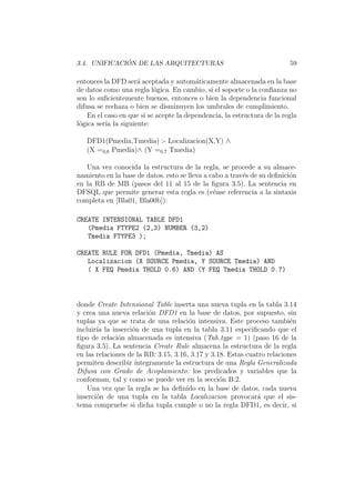 3.4. UNIFICACI ´ON DE LAS ARQUITECTURAS 59
entonces la DFD ser´a aceptada y autom´aticamente almacenada en la base
de datos como una regla l´ogica. En cambio, si el soporte o la conﬁanza no
son lo suﬁcientemente buenos, entonces o bien la dependencia funcional
difusa se rechaza o bien se disminuyen los umbrales de cumplimiento.
En el caso en que si se acepte la dependencia, la estructura de la regla
l´ogica ser´ıa la siguiente:
DFD1(Pmedia,Tmedia) :- Localizacion(X,Y) ∧
(X =0,6 Pmedia)∧ (Y =0,7 Tmedia)
Una vez conocida la estructura de la regla, se procede a su almace-
namiento en la base de datos. esto se lleva a cabo a trav´es de su deﬁnici´on
en la RB de MB (pasos del 11 al 15 de la ﬁgura 3.5). La sentencia en
DFSQL que permite generar esta regla es (v´ease referencia a la sintaxis
completa en [Bla01, Bla00b]):
CREATE INTENSIONAL TABLE DFD1
(Pmedia FTYPE2 (2,3) NUMBER (3,2)
Tmedia FTYPE3 );
CREATE RULE FOR DFD1 (Pmedia, Tmedia) AS
Localizacion (X SOURCE Pmedia, Y SOURCE Tmedia) AND
( X FEQ Pmedia THOLD 0.6) AND (Y FEQ Tmedia THOLD 0.7)
donde Create Intensional Table inserta una nueva tupla en la tabla 3.14
y crea una nueva relaci´on DFD1 en la base de datos, por supuesto, sin
tuplas ya que se trata de una relaci´on intensiva. Este proceso tambi´en
incluir´ıa la inserci´on de una tupla en la tabla 3.11 especiﬁcando que el
tipo de relaci´on almacenada es intensiva (Tab type = 1) (paso 16 de la
ﬁgura 3.5). La sentencia Create Rule almacena la estructura de la regla
en las relaciones de la RB: 3.15, 3.16, 3.17 y 3.18. Estas cuatro relaciones
permiten describir ´ıntegramente la estructura de una Regla Generalizada
Difusa con Grado de Acoplamiento: los predicados y variables que la
conforman, tal y como se puede ver en la secci´on B.2.
Una vez que la regla se ha deﬁnido en la base de datos, cada nueva
inserci´on de una tupla en la tabla Localizacion provocar´a que el sis-
tema compruebe si dicha tupla cumple o no la regla DFD1, es decir, si
 