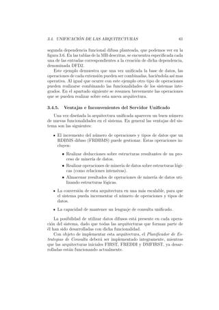 3.4. UNIFICACI ´ON DE LAS ARQUITECTURAS 61
segunda dependencia funcional difusa planteada, que podemos ver en la
ﬁgura 3.6. En las tablas de la MB descritas, se encuentra especiﬁcada cada
una de las entradas correspondientes a la creaci´on de dicha dependencia,
denominada DFD2.
Este ejemplo demuestra que una vez uniﬁcada la base de datos, las
operaciones de cada extensi´on pueden ser combinadas, haci´endola as´ı mas
operativa. Al igual que ocurre con este ejemplo otro tipo de operaciones
pueden realizarse combinando las funcionalidades de los sistemas inte-
grados. En el apartado siguiente se resumen brevemente las operaciones
que se pueden realizar sobre esta nueva arquitectura.
3.4.5. Ventajas e Inconvenientes del Servidor Uniﬁcado
Una vez dise˜nada la arquitectura uniﬁcada aparecen un buen n´umero
de nuevas funcionalidades en el sistema. En general las ventajas del sis-
tema son las siguientes:
El incremento del n´umero de operaciones y tipos de datos que un
RDBMS difuso (FRDBMS) puede gestionar. Estas operaciones in-
cluyen:
• Realizar deducciones sobre estructuras resultantes de un pro-
ceso de miner´ıa de datos.
• Realizar operaciones de miner´ıa de datos sobre estructuras l´ogi-
cas (como relaciones intensivas).
• Almacenar resultados de operaciones de miner´ıa de datos uti-
lizando estructuras l´ogicas.
La conversi´on de esta arquitectura en una m´as escalable, para que
el sistema pueda incrementar el n´umero de operaciones y tipos de
datos.
La capacidad de mantener un lenguaje de consulta uniﬁcado.
La posibilidad de utilizar datos difusos est´a presente en cada opera-
ci´on del sistema, dado que todas las arquitecturas que forman parte de
´el han sido desarrolladas con dicha funcionalidad.
Con objeto de implementar esta arquitectura, el Planiﬁcador de Es-
trategias de Consulta deber´a ser implementado integramente, mientras
que las arquitecturas iniciales FIRST, FREDDI y DMFIRST, ya desar-
rolladas est´an funcionando actualmente.
 