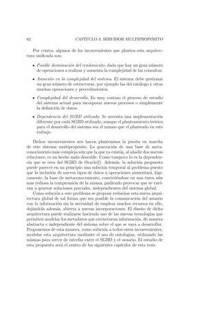 62 CAP´ITULO 3. SERVIDOR MULTIPROP ´OSITO
Por contra, algunos de los inconvenientes que plantea esta arquitec-
tura uniﬁcada son:
Posible disminuci´on del rendimiento, dado que hay un gran n´umero
de operaciones a realizar y aumenta la complejidad de las consultas.
Aumento en la complejidad del sistema. El sistema debe gestionar
un gran n´umero de estructuras, por ejemplo las del cat´alogo y otras
muchas operaciones y procedimientos.
Complejidad del desarrollo. Es muy costoso el proceso de estudio
del sistema actual para incorporar nuevos procesos o simplemente
la deﬁnici´on de datos.
Dependencia del SGBD utilizado. Se necesita una implementaci´on
diferente por cada SGBD utilizado, aunque el planteamiento te´orico
para el desarrollo del sistema sea el mismo que el planteado en este
trabajo.
Dichos inconvenientes nos hacen plantearnos la puesta en marcha
de este sistema multiprop´osito. La generaci´on de una base de meta-
conocimiento m´as compleja a´un que la que ya exist´ıa, al a˜nadir dos nuevas
relaciones, es un hecho nada deseable. Como tampoco lo es la dependen-
cia que se crea del SGBD de Oracle c . Adem´as, la soluci´on propuesta
puede parecer en un principio una soluci´on temporal al problema puesto
que la inclusi´on de nuevos tipos de datos u operaciones aumentar´a, l´ogi-
camente, la base de metaconocimiento, convirti´endose en una tarea a´un
mas tediosa la comprensi´on de la misma, pudiendo provocar que se vuel-
van a generar soluciones parciales, independientes del sistema global.
Como soluci´on a este problema se propone redise˜nar esta nueva arqui-
tectura global de tal forma que sea posible la comunicaci´on del usuario
con la informaci´on sin la necesidad de emplear muchos recursos en ello,
dej´andola adem´as, abierta a nuevas incorporaciones. El dise˜no de dicha
arquitectura puede realizarse haciendo uso de las nuevas tecnolog´ıas que
permiten modelar los metadatos que estructuran informaci´on, de manera
abstracta e independiente del sistema sobre el que se vaya a desarrollar.
Proponemos de esta manera, como soluci´on a todos estos inconvenientes,
modelar esta arquitectura mediante el uso de ontolog´ıas, utilizando las
mismas para servir de interfaz entre el SGBD y el usuario. El estudio de
esta propuesta ser´a el centro de los siguientes cap´ıtulos de esta tesis.
 
