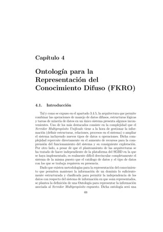Cap´ıtulo 4
Ontolog´ıa para la
Representaci´on del
Conocimiento Difuso (FKRO)
4.1. Introducci´on
Tal y como se expuso en el apartado 3.4.5, la arquitectura que permite
combinar las operaciones de manejo de datos difusos, estructuras l´ogicas
y tareas de miner´ıa de datos en un ´unico sistema presenta algunos incon-
venientes. Uno de los m´as destacados consiste en la complejidad que el
Servidor Multiprop´osito Uniﬁcado tiene a la hora de gestionar la infor-
maci´on (deﬁnir estructuras, relaciones, procesos en el sistema) o ampliar
el sistema incluyendo nuevos tipos de datos u operaciones. Dicha com-
plejidad repercute directamente en el aumento de recursos para la com-
prensi´on del funcionamiento del sistema y su consiguiente explotaci´on.
Por otro lado, a pesar de que el planteamiento de las arquitecturas se
ha tratado de hacer independiente de la plataforma del SGBD en la que
se haya implementado, es realmente dif´ıcil desvincular completamente el
sistema de la misma puesto que el cat´alogo de datos y el tipo de datos
con los que se trabaja requieren su presencia.
Dado que existen metodolog´ıas para la representaci´on del conocimien-
to que permiten mantener la informaci´on de un dominio lo suﬁciente-
mente estructurada y clasiﬁcada para permitir la independencia de los
datos con respecto del sistema de informaci´on en que sonn representados,
se plantea la deﬁnici´on de una Ontolog´ıa para representar la informaci´on
asociada al Servidor Multiprop´osito expuesto. Dicha ontolog´ıa ser´a una
69
 