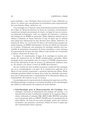 70 CAP´ITULO 4. FKRO
meta-ontolog´ıa o una Ontolog´ıa Representacional (v´ease deﬁnici´on en
Anexo A), puesto que conceptualiza los formalismos para representaci´on
del conocimiento difuso, deductivo, etc.
Una ontolog´ıa con el objetivo antes mencionado permitir´a la deﬁnici´on
de la Base de Metaconocimiento en forma de conceptos exclusivamente
(usando por ejemplo una jerarqu´ıa de clases), en lugar de como se encuen-
tra planteada actualmente, como un conjunto de relaciones y atributos
del cat´alogo de un SGBD en particular. Dicha deﬁnici´on adem´as nos fa-
cilitar´a el plantear de forma abstracta el tipo de datos que se utilizan
para almacenar informaci´on de muy diversos tipos (difusa, deductiva, de
miner´ıa de datos, etc.) en la base de datos y las restricciones propias que
pueda imponer un SGBD determinado a la hora de deﬁnir las relaciones
en el mismo. Finalmente esta propuesta de ontolog´ıa tambi´en ser´a sus-
ceptible de posteriores extensiones de forma inmediata a otros sistemas
de representaci´on de bases de datos difusos como pueden ser el orientado
a objetos, almacenes de datos, etc.
La ﬁgura 4.1 contextualiza el lugar de la ontolog´ıa en nuestra pro-
puesta de arquitectura de un SGBD multiprop´osito extendido. Dicha
ontolog´ıa act´ua como interfaz entre el usuario y el SGBD, proporcionan-
do as´ı una alternativa al tipo de acceso a la informaci´on ordinario (esto
es, del usuario a los datos a trav´es de SGBD directamente).
En este trabajo de tesis se deﬁne la primera versi´on de ´esta ontolog´ıa
que es la correspondiente a la parte de la arquitectura uniﬁcada de la
ﬁgura 3.4 que permite representar y gestionar informaci´on difusa. Dicha
ontolog´ıa permitir´a deﬁnir de forma clara todas las entidades necesarias
para que el almacenamiento y manipulaci´on de la informaci´on difusa sea
independiente del contexto en que se incluya.
La ontolog´ıa para la representaci´on de informaci´on imprecisa en el Mo-
delo Relacional que se propone se encuentra dividida en dos subontolog´ıas
que deﬁnen la informaci´on del esquema de modo distinto:
Sub-Ontolog´ıa para la Representaci´on del Cat´alogo. Esta
ontolog´ıa, representa la informaci´on del cat´alogo del sistema, y su
instanciaci´on permite la deﬁnici´on completa de un esquema difuso o
cl´asico utilizando el est´andar SQL 2003 [Cal06, fSIIT03] extendido
con la propuesta dada en FIRST [Med95] para la manipulaci´on de
datos difusos. Se trata de una meta-ontolog´ıa, puesto que contiene
metaclases, que permiten a posteriori, deﬁnir los datos o tuplas que
est´e representando dicho esquema.
 