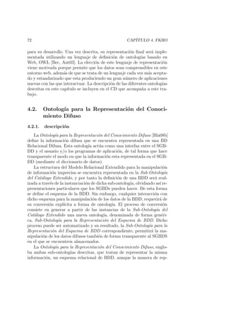 72 CAP´ITULO 4. FKRO
para su desarrollo. Una vez descrita, su representaci´on ﬁnal ser´a imple-
mentada utilizando un lenguaje de deﬁnici´on de ontolog´ıas basado en
Web, OWL [Bec, Ant03]. La elecci´on de este lenguaje de representaci´on
viene motivada porque permite que los datos sean comprensibles en este
entorno web, adem´as de que se trata de un lenguaje cada vez m´as acepta-
do y estandarizado que esta produciendo un gran n´umero de aplicaciones
nuevas con las que interactuar. La descripci´on de las diferentes ontolog´ıas
descritas en este cap´ıtulo se incluyen en el CD que acompa˜na a este tra-
bajo.
4.2. Ontolog´ıa para la Representaci´on del Conoci-
miento Difuso
4.2.1. descripci´on
La Ontolog´ıa para la Representaci´on del Conocimiento Difuso [Bla08b]
deﬁne la informaci´on difusa que se encuentra representada en una BD
Relacional Difusa. Esta ontolog´ıa act´ua como una interfaz entre el SGB-
DD y el usuario y/o los programas de aplicaci´on, de tal forma que hace
transparente el modo en que la informaci´on esta representada en el SGB-
DD (mediante el diccionario de datos).
La estructura del Modelo Relacional Extendido para la manipulaci´on
de informaci´on imprecisa se encuentra representada en la Sub-Ontolog´ıa
del Cat´alogo Extendido, y por tanto la deﬁnici´on de una BDD ser´a real-
izada a trav´es de la instanciaci´on de dicha sub-ontolog´ıa, olvidando as´ı re-
presentaciones particulares que los SGBDs pueden hacer. De esta forma
se deﬁne el esquema de la BDD. Sin embargo, cualquier interacci´on con
dicho esquema para la manipulaci´on de los datos de la BDD, requerir´a de
su conversi´on expl´ıcita a forma de ontolog´ıa. El proceso de conversi´on
consiste en generar a partir de las instancias de la Sub-Ontolog´ıa del
Cat´alogo Extendido una nueva ontolog´ıa, denominada de forma gen´eri-
ca, Sub-Ontolog´ıa para la Representaci´on del Esquema de BDD. Dicho
proceso puede ser automatizado y su resultado, la Sub-Ontolog´ıa para la
Representaci´on del Esquema de BDD correspondiente, permitir´a la ma-
nipulaci´on de los datos difusos tambi´en de forma transparente al SGBDS
en el que se encuentren almacenados.
La Ontolog´ıa para la Representaci´on del Conocimiento Difuso, englo-
ba ambas sub-ontolog´ıas descritas, que tratan de representar la misma
informaci´on, un esquema relacional de BDD, aunque la manera de rep-
 