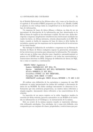 4.3. ONTOLOG´IA DEL CAT ´ALOGO 75
do al Modelo Relacional en los ´ultimos a˜nos, tal y como se ha descrito en
el cap´ıtulo 3. El modelo FIRST propuesto por Vila et al. [Med95, Gal99]
se plantea en este trabajo dada su completitud en la descripci´on de este
tipo de informaci´on.
Un esquema de bases de datos difusas o cl´asicas, no deja de ser un
mecanismo de descripci´on de la informaci´on que hay almacenada en la
BD en forma de tuplas en las relaciones o tablas. En este caso, dicha des-
cripci´on o esquema simplemente establecer´a las restricciones mediante las
cuales los datos, en ´ultima instancia, estar´an almacenados en la BD. Por
tanto, cuando se habla de esquema de base de datos se debe hablar de
metadatos, puesto que los esquemas son la representaci´on de la estructura
de los datos ﬁnales.
Sin embargo la deﬁnici´on de metadatos o esquemas en un Sistema de
Gesti´on de Bases de Datos cualquiera supone la generaci´on autom´atica
de las estructuras necesarias para almacenar la informaci´on. Por ejemplo,
cada vez que se deﬁne una relaci´on como Jugadores autom´aticamente se
genera en el SGBD una tabla Jugadores con todas las caracter´ısticas y
restricciones descritas en DDL (lenguaje de deﬁnici´on de datos) de SQL,
tal y como se muestra a continuaci´on:
CREATE TABLE Jugadores (
Nombre VARCHAR2(60) NOT NULL PK,
Equipo VARCHAR2(30) NOT NULL REFERENCES TEAM(TName),
Altura NUMBER(4,2) NOT NULL,
ColorPelo FTYPE3 (2) NOT UNDEFINED,
FechaNac DATE CHECK (>=1980)
CONSTRAINT minHeight CHECK Altura BETWEEN 1.70 AND 2.50)
Al realizar esta deﬁnici´on de los metadatos o esquema de una BD
realmente se est´an instanciando las tablas del cat´alogo o diccionario de
datos de un SGBDR. En dicho cat´alogo ´unicamente se almacena la in-
formaci´on que esta sentencia proporciona, no existen datos referentes a
ning´un jugador, ´unicamente datos referentes a las caracter´ısticas de la
relaci´on.
La inserci´on de un nuevo registro en la tabla Jugadores implica la
creaci´on de dicha relaci´on (proceso autom´atico en un SGBD al ser inclu-
ida su informaci´on en el Cat´alogo) y la instanciaci´on de la misma.
Esto no ocurre de la misma manera cuando se representa informa-
ci´on utilizando ontolog´ıas. Una ontolog´ıa, tal y como est´a deﬁnida, esta
compuesta por un conjunto de clases, propiedades y restricciones que per-
 