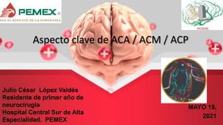 Aspecto clave de ACA / ACM / ACP
Julio César López Valdés
Residente de primer año de
neurocirugía
Hospital Central Sur de Alta
Especialidad. PEMEX
MAYO 19,
2021
 