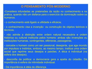 O PENSAMENTO PÓS-MODERNO
-Considera infundadas as pretensões da razão no conhecimento e na
prática, quando não um disfarce para o exercício da dominação sobre os
humanos.
- o conhecimento está ligado a utilidade e eficácia;
- o conhecimento visa a invenção ou construção de objetos teóricos e
técnicos;
- não admite a distinção entre ordem natural necessária e ordem
histórica ou cultural instituída pelos homens: ambas são invenções ou
instituições humanas, contingentes, efêmeras, passageiras.
- concebe o homem como um ser passional, desejante, que age movido
por impulsos e instintos, embora, ao mesmo tempo, institua uma ordem
social que reprime seus desejos e paixões. A ética é individual (na
esfera dos desejos).
- desconfia da política: a democracia gera a apatia do cidadão. Dá
importância à esfera da intimidade individual.
- Dá importância à idéia de diferença.
 