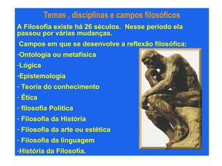 Temas , disciplinas e campos filosóficos
A Filosofia existe há 26 séculos. Nesse período ela
passou por várias mudanças.
Campos em que se desenvolve a reflexão filosófica:
-Ontologia ou metafísica
-Lógica
-Epistemologia
- Teoria do conhecimento
- Ética
- filosofia Política
- Filosofia da História
- Filosofia da arte ou estética
- Filosofia da linguagem
-História da Filosofia.
 
