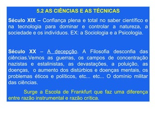 5.2 AS CIÊNCIAS E AS TÉCNICAS
Século XIX – Confiança plena e total no saber científico e
na tecnologia para dominar e controlar a natureza, a
sociedade e os indivíduos. EX: a Sociologia e a Psicologia.
Século XX – A decepção. A Filosofia desconfia das
ciências.Vemos as guerras, os campos de concentração
nazistas e estalinistas, as devastações, a poluição, as
doenças, o aumento dos distúrbios e doenças mentais, os
problemas éticos e políticos, etc... etc... O domínio militar
das ciências.
Surge a Escola de Frankfurt que faz uma diferença
entre razão instrumental e razão crítica.
 