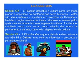 5.4 A CULTURA
Século XIX – a Filosofia descobre a cultura como um modo
próprio e específico da existência dos seres humanos - estes
são seres culturais – a cultura é o exercício da liberdade e
também criação coletiva de idéias, símbolos e valores pelos
quais uma sociedade faz seus julgamentos éticos. A cultura se
manifesta como vida social, como criação das obras de
pensamento e de arte, como vida religiosa e vida política.
Século XX - A Filosofia afirma que a História é descontínua e
que não há a Cultura, mas culturas diferentes – preconiza a
pluralidade cultural.
 