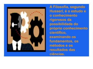 A Filosofia, segundo
Husserl, é o estudo e
o conhecimento
rigorosos da
possibilidade do
próprio conhecimento
científico,
examinando os
fundamentos, os
métodos e os
resultados das
ciências.
 