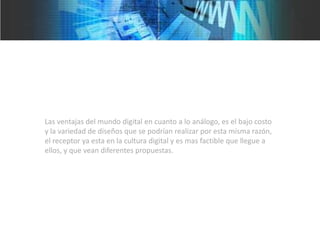 Las ventajas del mundo digital en cuanto a lo análogo, es el bajo costo
y la variedad de diseños que se podrían realizar por esta misma razón,
el receptor ya esta en la cultura digital y es mas factible que llegue a
ellos, y que vean diferentes propuestas.
 