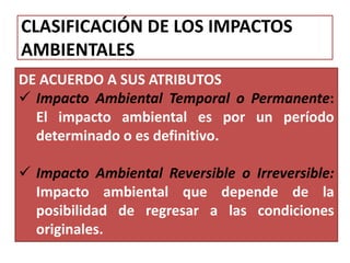 CLASIFICACIÓN DE LOS IMPACTOS
AMBIENTALES
DE ACUERDO A SUS ATRIBUTOS
 Impacto Ambiental Temporal o Permanente:
El impacto ambiental es por un período
determinado o es definitivo.
 Impacto Ambiental Reversible o Irreversible:
Impacto ambiental que depende de la
posibilidad de regresar a las condiciones
originales.
 