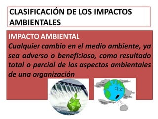 CLASIFICACIÓN DE LOS IMPACTOS
AMBIENTALES
IMPACTO AMBIENTAL
Cualquier cambio en el medio ambiente, ya
sea adverso o beneficioso, como resultado
total o parcial de los aspectos ambientales
de una organización
 