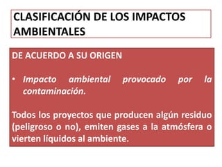 CLASIFICACIÓN DE LOS IMPACTOS
AMBIENTALES
DE ACUERDO A SU ORIGEN
• Impacto ambiental provocado por la
contaminación.
Todos los proyectos que producen algún residuo
(peligroso o no), emiten gases a la atmósfera o
vierten líquidos al ambiente.
 