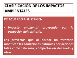 CLASIFICACIÓN DE LOS IMPACTOS
AMBIENTALES
DE ACUERDO A SU ORIGEN
• Impacto ambiental provocado por la
ocupación del territorio.
Los proyectos que al ocupar un territorio
modifican las condiciones naturales por acciones
tales como tala rasa, compactación del suelo y
otras.
 