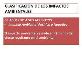 CLASIFICACIÓN DE LOS IMPACTOS
AMBIENTALES
DE ACUERDO A SUS ATRIBUTOS
• Impacto Ambiental Positivo o Negativo:
El impacto ambiental se mide en términos del
efecto resultante en el ambiente.
 