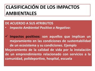 CLASIFICACIÓN DE LOS IMPACTOS
AMBIENTALES
DE ACUERDO A SUS ATRIBUTOS
• Impacto Ambiental Positivo o Negativo:
 Impactos positivos: son aquellos que implican un
mejoramiento en las condiciones de sustentabilidad
de un ecosistema y su condiciones. Ejemplo
Mejoramiento de la calidad de vida por la instalación
de un emprendimiento relacionado con servicios a la
comunidad, polideportivo, hospital, escuela
 