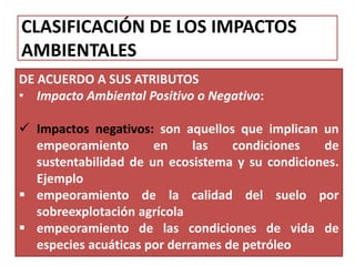 CLASIFICACIÓN DE LOS IMPACTOS
AMBIENTALES
DE ACUERDO A SUS ATRIBUTOS
• Impacto Ambiental Positivo o Negativo:
 Impactos negativos: son aquellos que implican un
empeoramiento en las condiciones de
sustentabilidad de un ecosistema y su condiciones.
Ejemplo
 empeoramiento de la calidad del suelo por
sobreexplotación agrícola
 empeoramiento de las condiciones de vida de
especies acuáticas por derrames de petróleo
 