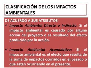 CLASIFICACIÓN DE LOS IMPACTOS
AMBIENTALES
DE ACUERDO A SUS ATRIBUTOS
 Impacto Ambiental Directo o Indirecto: Si el
impacto ambiental es causado por alguna
acción del proyecto o es resultado del efecto
producido por la acción.
 Impacto Ambiental Acumulativo: Si el
impacto ambiental es el efecto que resulta de
la suma de impactos ocurridos en el pasado o
que están ocurriendo en el presente.
 