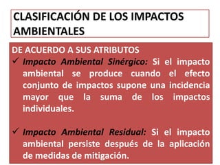 CLASIFICACIÓN DE LOS IMPACTOS
AMBIENTALES
DE ACUERDO A SUS ATRIBUTOS
 Impacto Ambiental Sinérgico: Si el impacto
ambiental se produce cuando el efecto
conjunto de impactos supone una incidencia
mayor que la suma de los impactos
individuales.
 Impacto Ambiental Residual: Si el impacto
ambiental persiste después de la aplicación
de medidas de mitigación.
 