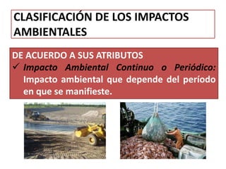 CLASIFICACIÓN DE LOS IMPACTOS
AMBIENTALES
DE ACUERDO A SUS ATRIBUTOS
 Impacto Ambiental Continuo o Periódico:
Impacto ambiental que depende del período
en que se manifieste.
 