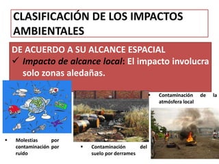 CLASIFICACIÓN DE LOS IMPACTOS
AMBIENTALES
DE ACUERDO A SU ALCANCE ESPACIAL
 Impacto de alcance local: El impacto involucra
solo zonas aledañas.
 Molestias por
contaminación por
ruido
 Contaminación del
suelo por derrames
 Contaminación de la
atmósfera local
 