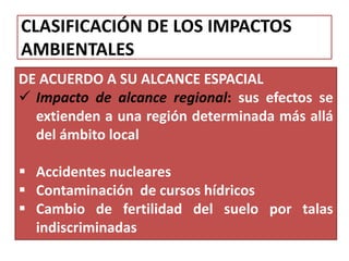 CLASIFICACIÓN DE LOS IMPACTOS
AMBIENTALES
DE ACUERDO A SU ALCANCE ESPACIAL
 Impacto de alcance regional: sus efectos se
extienden a una región determinada más allá
del ámbito local
 Accidentes nucleares
 Contaminación de cursos hídricos
 Cambio de fertilidad del suelo por talas
indiscriminadas
 