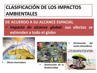 CLASIFICACIÓN DE LOS IMPACTOS
AMBIENTALES
DE ACUERDO A SU ALCANCE ESPACIAL
 Impacto de alcance global: sus efectos se
extienden a todo el globo
 Efecto invernadero
 Disminución de la
biodiversidad
 Disminución del
ozono atmosférico
 