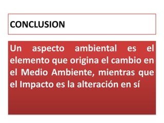 CONCLUSION
Un aspecto ambiental es el
elemento que origina el cambio en
el Medio Ambiente, mientras que
el Impacto es la alteración en sí
 