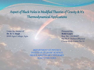 Aspect of Black Holes in Modified Theories of Gravity & It’s
Thermodynamical Applications
Under the Mentor of Presented By:
Dr. D. V. Singh Rohit Gupta
HOD Agra College, Agra. Reg. No. 189100807
Pre-Ph.D. Student (Physics)
Course Work Centre No.14
DEPARTMENT OF PHYSICS
INSTITUTE OF BASIC SCIENCE
DR.B.R.AMBEDKAR UNIVERSIRY
KHANDARI AGRA
1
 