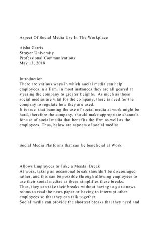Aspect Of Social Media Use In The Workplace
Aisha Garris
Strayer University
Professional Communications
May 13, 2018
Introduction
There are various ways in which social media can help
employees in a firm. In most instances they are all geared at
steering the company to greater heights. As much as these
social medias are vital for the company, there is need for the
company to regulate how they are used.
It is true that banning the use of social media at work might be
hard, therefore the company, should make appropriate channels
for use of social media that benefits the firm as well as the
employees. Thus, below are aspects of social media:
Social Media Platforms that can be beneficial at Work
Allows Employees to Take a Mental Break
At work, taking an occasional break shouldn’t be discouraged
rather, and this can be possible through allowing employees to
use their social medias as these simplifies these breaks.
Thus, they can take their breaks without having to go to news
rooms to read the news paper or having to interrupt other
employees so that they can talk together.
Social media can provide the shortest breaks that they need and
 