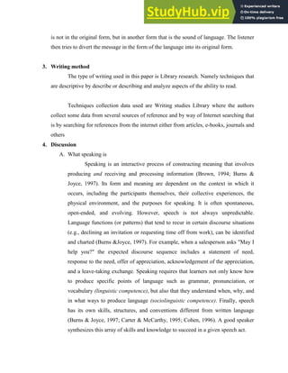 is not in the original form, but in another form that is the sound of language. The listener
then tries to divert the message in the form of the language into its original form.
3. Writing method
The type of writing used in this paper is Library research. Namely techniques that
are descriptive by describe or describing and analyze aspects of the ability to read.
Techniques collection data used are Writing studies Library where the authors
collect some data from several sources of reference and by way of Internet searching that
is by searching for references from the internet either from articles, e-books, journals and
others
4. Discussion
A. What speaking is
Speaking is an interactive process of constructing meaning that involves
producing and receiving and processing information (Brown, 1994; Burns &
Joyce, 1997). Its form and meaning are dependent on the context in which it
occurs, including the participants themselves, their collective experiences, the
physical environment, and the purposes for speaking. It is often spontaneous,
open-ended, and evolving. However, speech is not always unpredictable.
Language functions (or patterns) that tend to recur in certain discourse situations
(e.g., declining an invitation or requesting time off from work), can be identified
and charted (Burns &Joyce, 1997). For example, when a salesperson asks "May I
help you?" the expected discourse sequence includes a statement of need,
response to the need, offer of appreciation, acknowledgement of the appreciation,
and a leave-taking exchange. Speaking requires that learners not only know how
to produce specific points of language such as grammar, pronunciation, or
vocabulary (linguistic competence), but also that they understand when, why, and
in what ways to produce language (sociolinguistic competence). Finally, speech
has its own skills, structures, and conventions different from written language
(Burns & Joyce, 1997; Carter & McCarthy, 1995; Cohen, 1996). A good speaker
synthesizes this array of skills and knowledge to succeed in a given speech act.
 