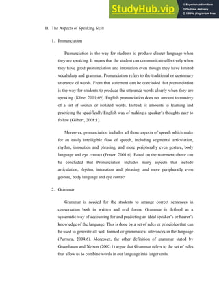 B. The Aspects of Speaking Skill
1. Pronunciation
Pronunciation is the way for students to produce clearer language when
they are speaking. It means that the student can communicate effectively when
they have good pronunciation and intonation even though they have limited
vocabulary and grammar. Pronunciation refers to the traditional or customary
utterance of words. From that statement can be concluded that pronunciation
is the way for students to produce the utterance words clearly when they are
speaking (Kline, 2001:69). English pronunciation does not amount to mastery
of a list of sounds or isolated words. Instead, it amounts to learning and
practicing the specifically English way of making a speaker’s thoughts easy to
follow (Gilbert, 2008:1).
Moreover, pronunciation includes all those aspects of speech which make
for an easily intelligible flow of speech, including segmental articulation,
rhythm, intonation and phrasing, and more peripherally even gesture, body
language and eye contact (Fraser, 2001:6). Based on the statement above can
be concluded that Pronunciation includes many aspects that include
articulation, rhythm, intonation and phrasing, and more peripherally even
gesture, body language and eye contact
2. Grammar
Grammar is needed for the students to arrange correct sentences in
conversation both in written and oral forms. Grammar is defined as a
systematic way of accounting for and predicting an ideal speaker’s or hearer’s
knowledge of the language. This is done by a set of rules or principles that can
be used to generate all well formed or grammatical utterances in the language
(Purpura, 2004:6). Moreover, the other definition of grammar stated by
Greenbaum and Nelson (2002:1) argue that Grammar refers to the set of rules
that allow us to combine words in our language into larger units.
 